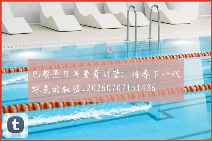 巴黎圣日耳曼青训营：培养下一代球星的秘密_20260707151436