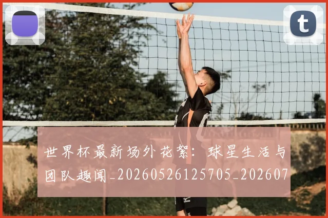 世界杯最新场外花絮：球星生活与团队趣闻_20260526125705_20260703203327