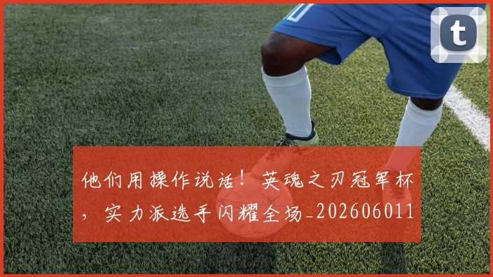 他们用操作说话！英魂之刃冠军杯，实力派选手闪耀全场_20260601173352
