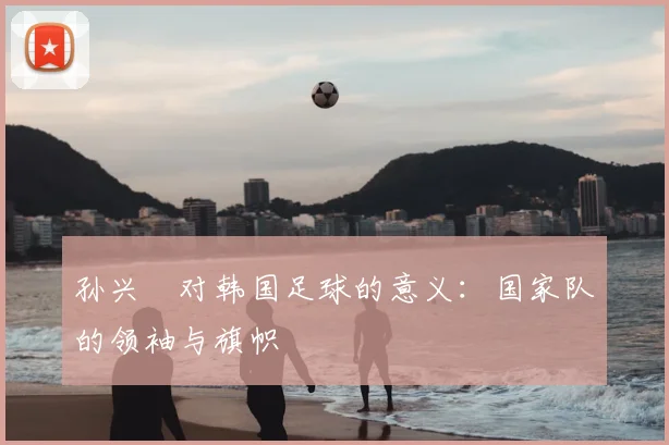 孙兴慜对韩国足球的意义：国家队的领袖与旗帜