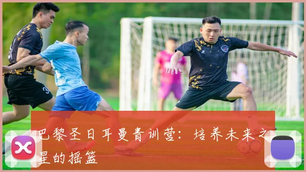 巴黎圣日耳曼青训营：培养未来之星的摇篮