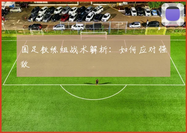 国足教练组战术解析：如何应对强敌