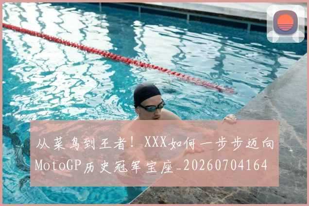 从菜鸟到王者!XXX如何一步步迈向MotoGP历史冠军宝座_20260704164508