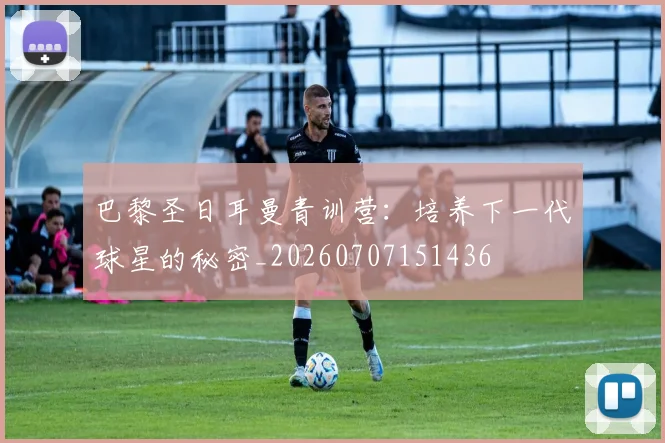 巴黎圣日耳曼青训营:培养下一代球星的秘密_20260707151436