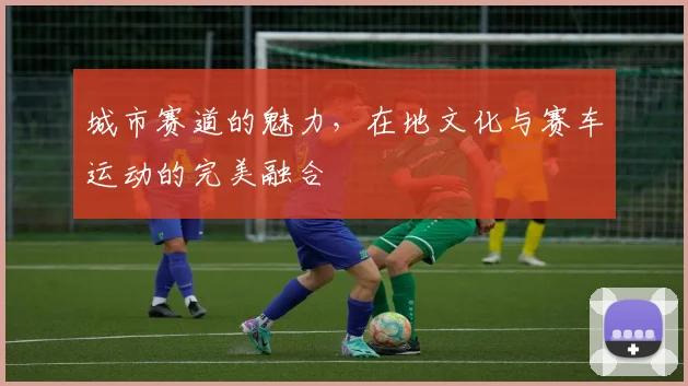 城市赛道的魅力，在地文化与赛车运动的完美融合
