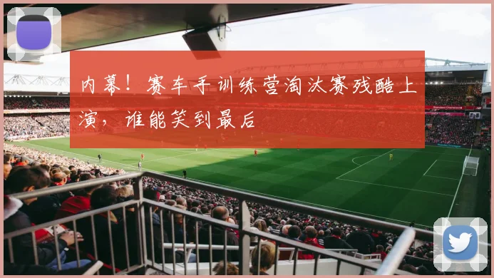 内幕!赛车手训练营淘汰赛残酷上演,谁能笑到最后