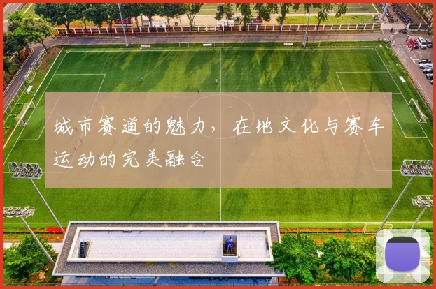城市赛道的魅力，在地文化与赛车运动的完美融合