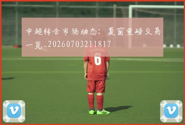 中超转会市场动态:夏窗重磅交易一览_20260703211817