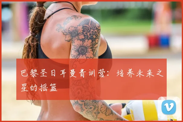 巴黎圣日耳曼青训营:培养未来之星的摇篮