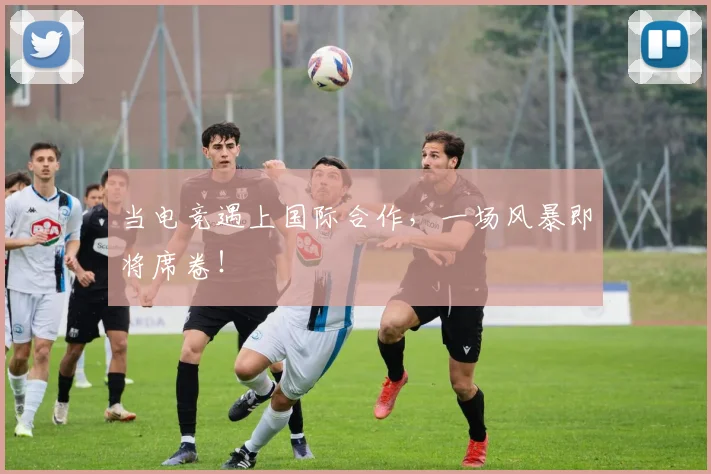 当电竞遇上国际合作，一场风暴即将席卷！