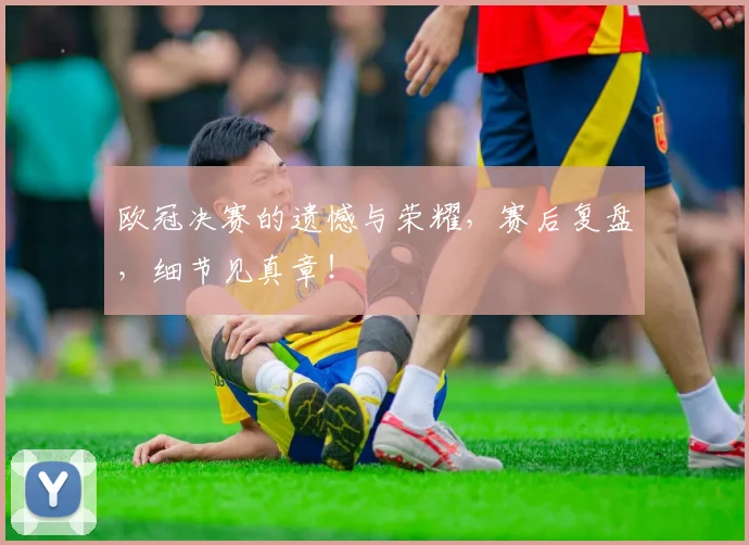 欧冠决赛的遗憾与荣耀，赛后复盘，细节见真章！