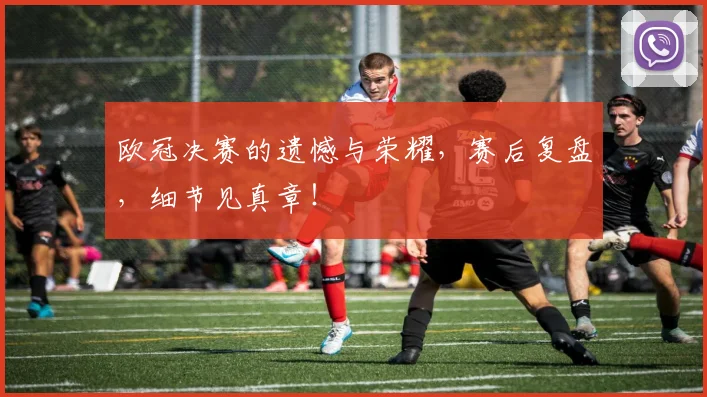 欧冠决赛的遗憾与荣耀，赛后复盘，细节见真章！