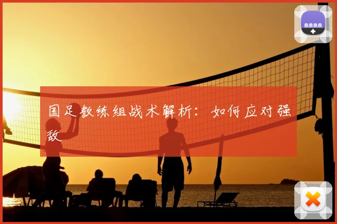 国足教练组战术解析：如何应对强敌