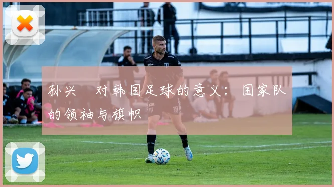 孙兴慜对韩国足球的意义：国家队的领袖与旗帜