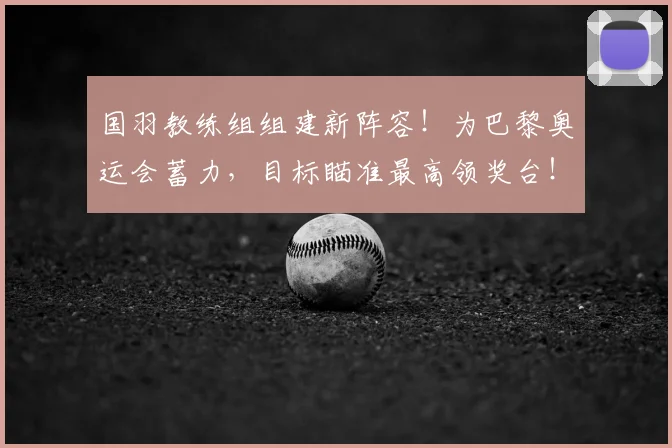 国羽教练组组建新阵容！为巴黎奥运会蓄力，目标瞄准最高领奖台！