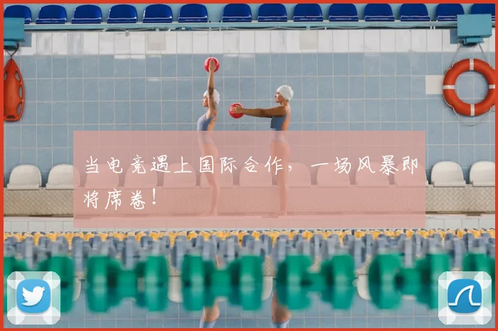 当电竞遇上国际合作，一场风暴即将席卷！